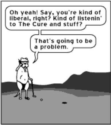 yeah! kind of liberal, right? Kind of listenin’ to The Cure and stuff? That's going to be a problem.