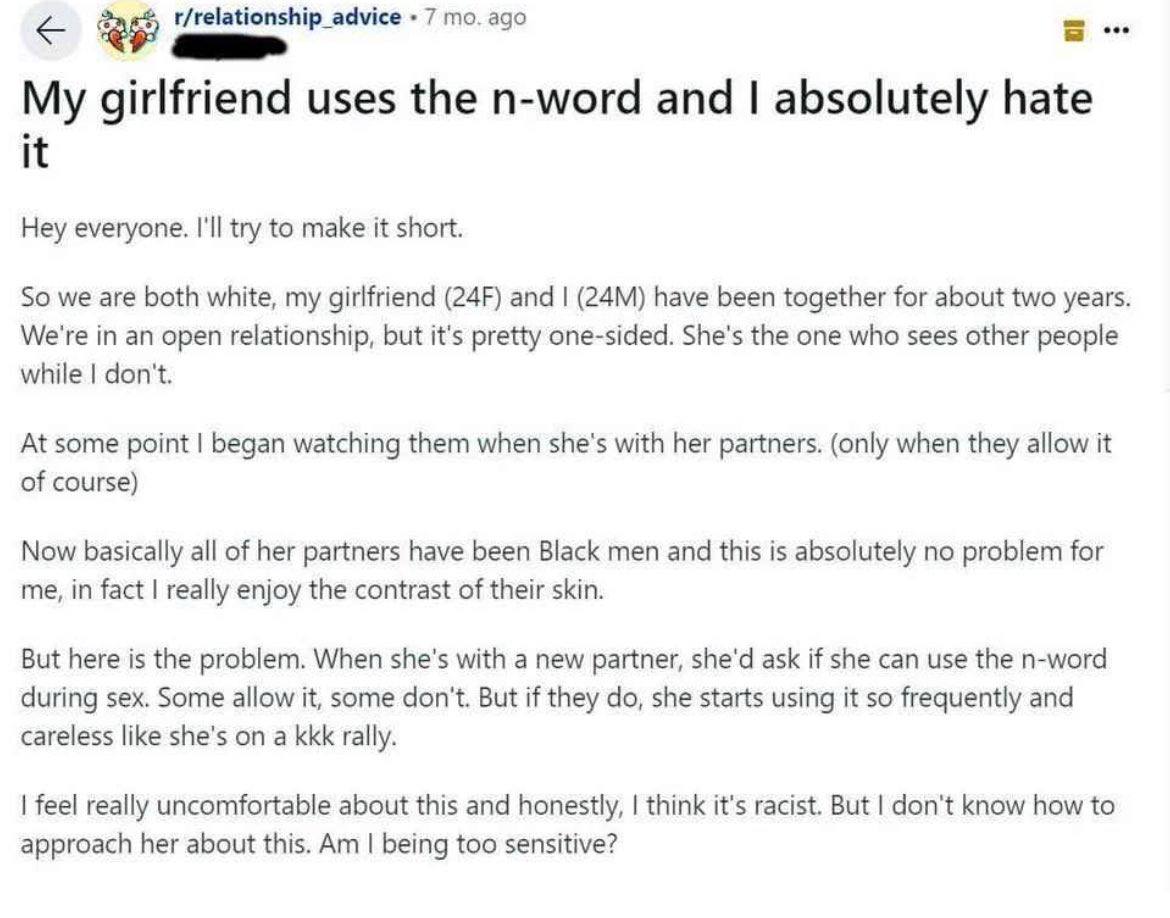 t/relationship advice 7 ago My girlfriend uses the n-word and absolutely hate it Hey everyone. I'll try to make it short. So we are both white, my girlfriend and have been together for about two years