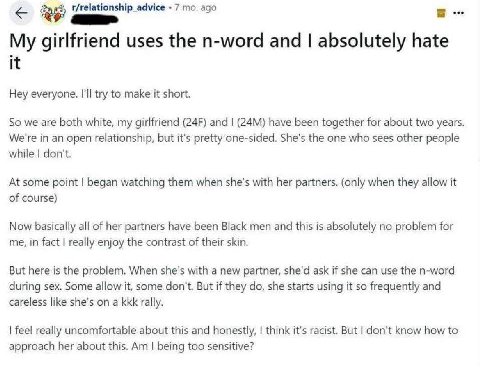 t/relationship advice 7 ago My girlfriend uses the n-word and absolutely hate it Hey everyone. I'll try to make it short. So we are both white, my girlfriend and have been together for about two years