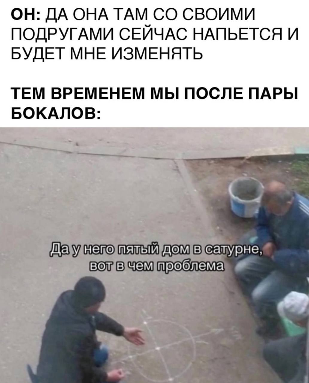 ОН: ДА ОНА ТАМ СВОИМИ ПОДРУГАМИ СЕИЧАС НАПЬЕТСЯ И БУДЕТ МНЕ ИЗМЕНЯТЬ ТЕМ ВРЕМЕНЕМ МЫ ПОСЛЕ ПАРЫ БОКАЛОВ mero сатурне, проб лема