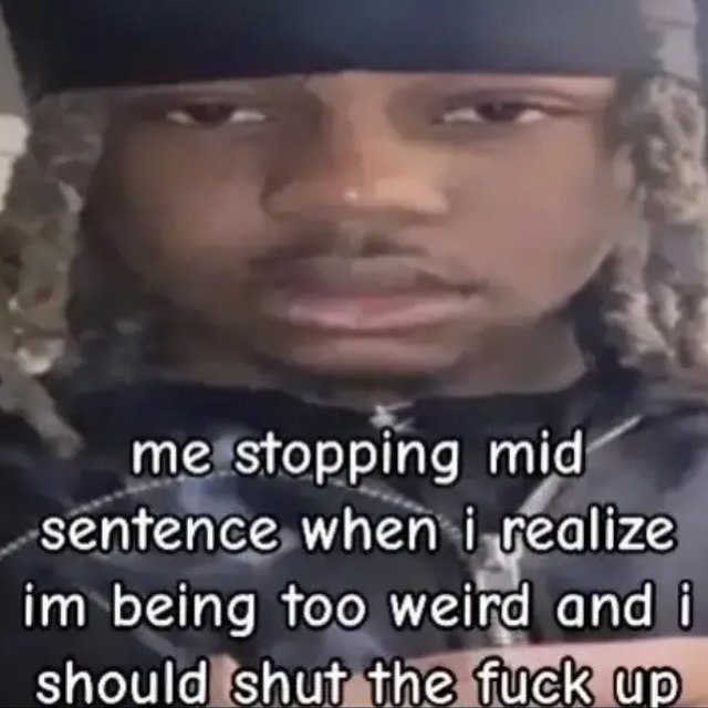 me stopping mid sentence when realize being too weird and Should shut the fuck up