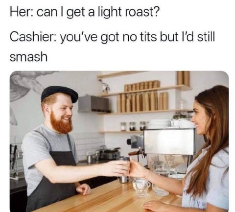 Her: can get a light roast? Cashier: you've got no tits but still smash 7
