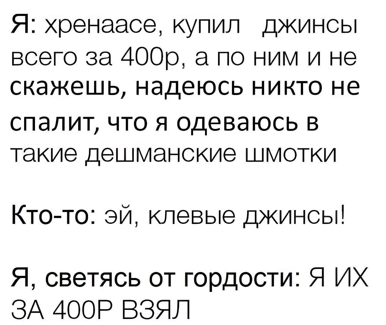 Я: хренаасе, купил джинсы всего за а по ним и не скажешь, надеюсь никто не спалит, что я одеваюсь в такие дешманские шмотки Кто-то: клевые джинсы! Я, светясь от гордости: Я ЗА ВЗЯЛ
