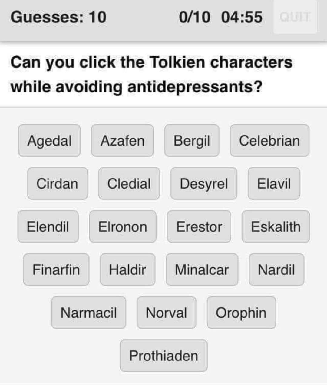 Guesses: 10 0/10 04:55 Can you click the Tolkien characters while avoiding antidepressants? Agedal Azafen Bergil Celebrian Cirdan Cledial Desyrel Elavil Elendil Elronon Erestor Eskalith Finarfin Haldi