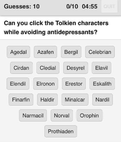 Guesses: 10 0/10 04:55 Can you click the Tolkien characters while avoiding antidepressants? Agedal Azafen Bergil Celebrian Cirdan Cledial Desyrel Elavil Elendil Elronon Erestor Eskalith Finarfin Haldi