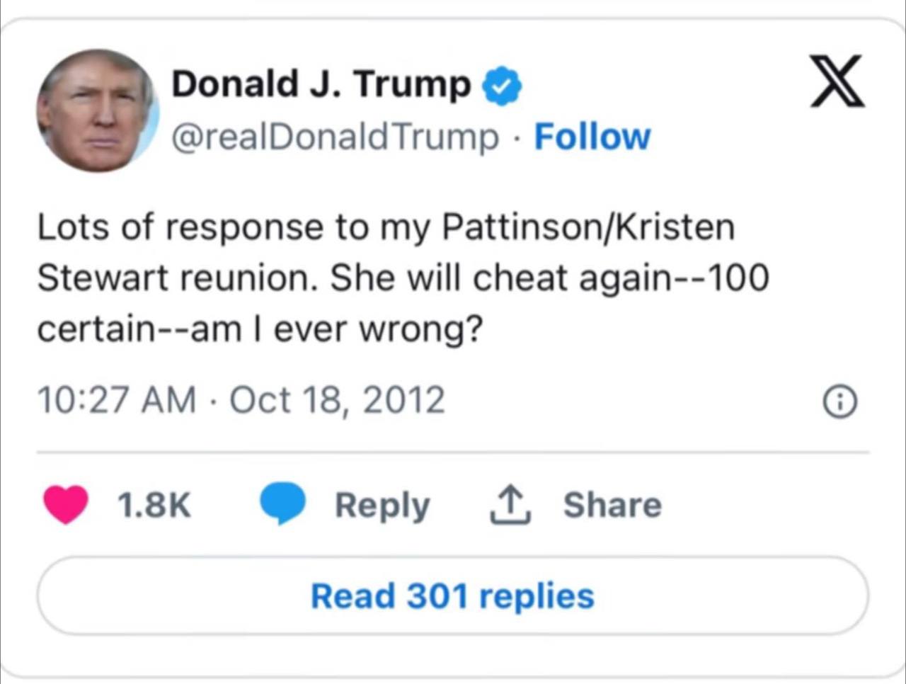 Donald Trump @realDonaldTrump Follow Lots of response to my Pattinson/Kristen Stewart reunion. She will cheat again--100 certain--am ever wrong? 10:27 Oct 18, 2012 перу Share Read 301 replies