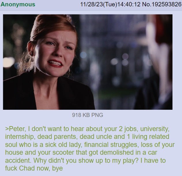 Anonymous 11/28/23(Tue)14:40:12 No.192593826 4 4 Я 918 PNG >Peter, don't want to hear about your 2 jobs, university, internship, dead parents, dead uncle and 1 living related soul who is a sick old la