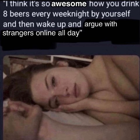 think it's $0 амезоте how you drink 8 beers every weeknight yourself and then wake up and argue with strangers online all day”