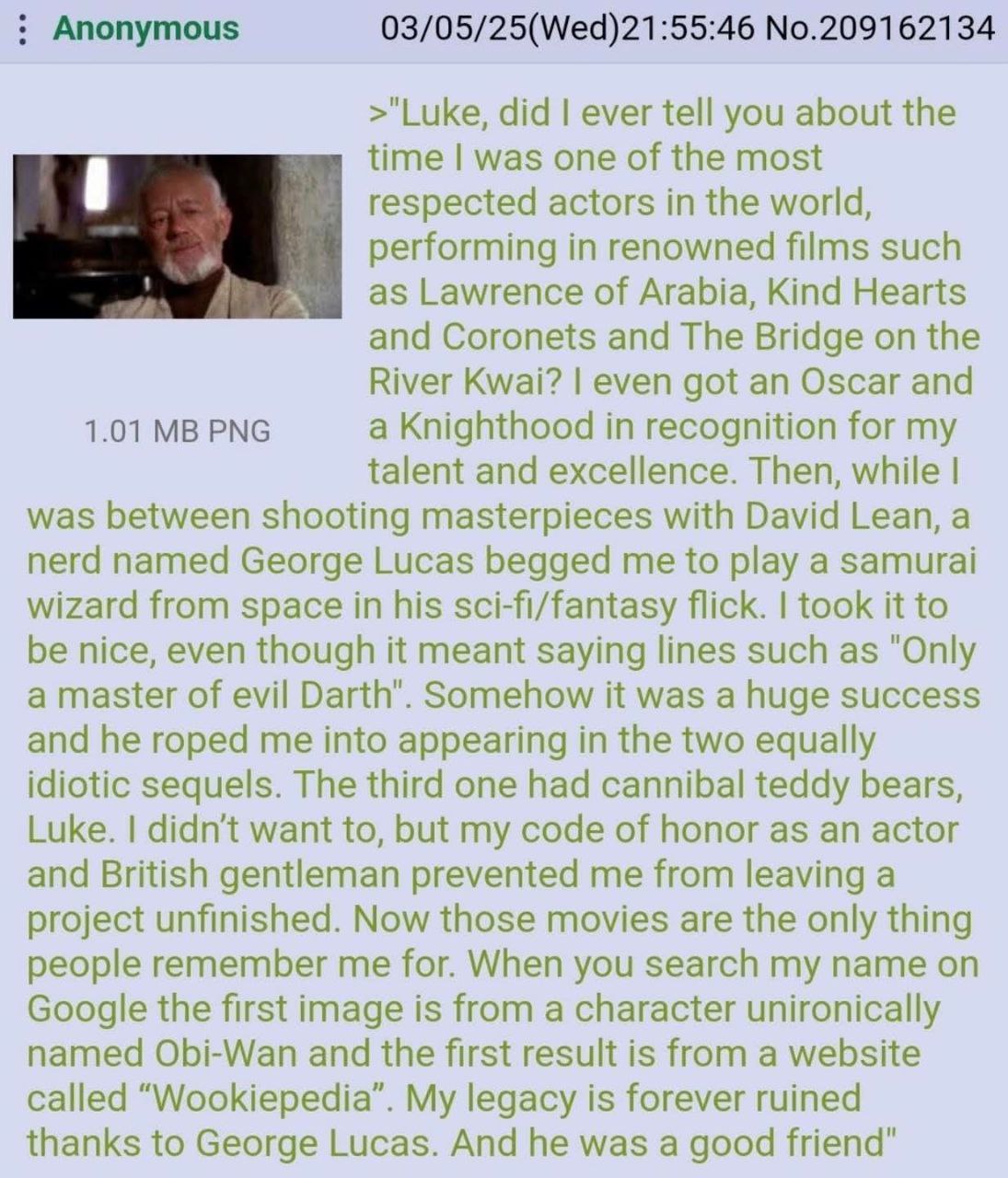 Anonymous 03/05/25(Wed)21:55:46 No.209162134 >"Luke, did ever tell you about the time was one of the most respected actors in the world, performing in renowned films such Lawrence of Arabia, Kind Hear