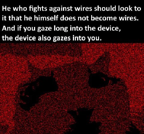 Не who fights against wires should look to it that he himself does not become wires. And if you gaze long into the device, the device also gazes into you.