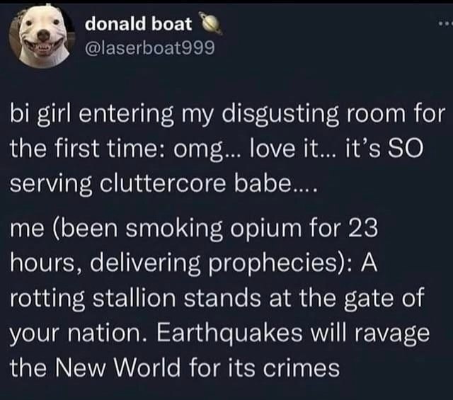 donald boat girl entering my disgusting room for the first time: omg... love it... it’s SO serving cluttercore me (been smoking opium for 23 hours, delivering prophecies): A rotting stallion stands at