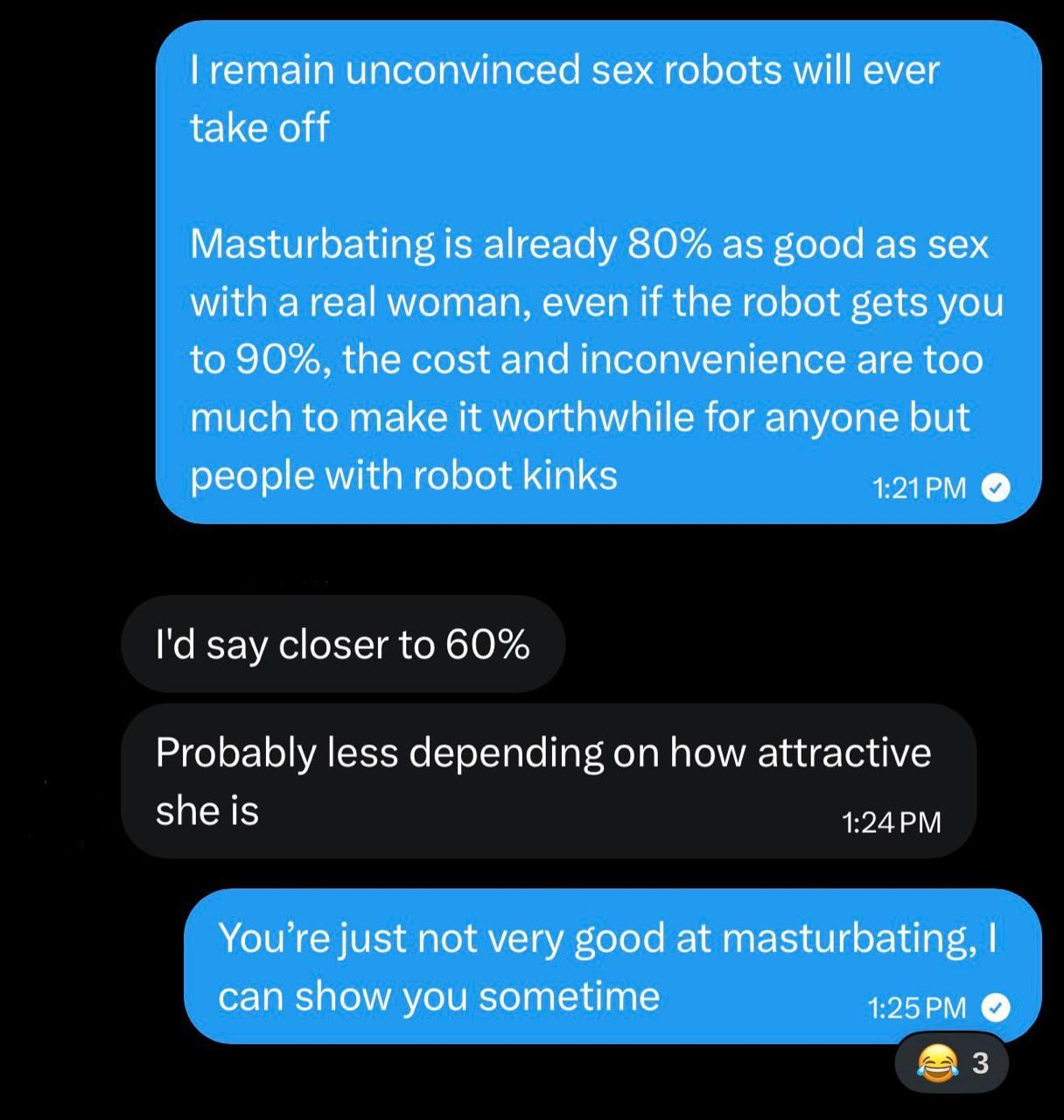 remain unconvinced sex robots will ever take off Masturbating is already 80% as good as sex with a real woman, even if the robot gets you to 90%, the cost and inconvenience are too much to make it wor