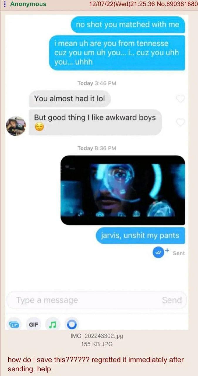 Anonymous 12/07/22(Wed)21:25:36 No.890381880 no shot you matched with me are you from tennesse cuz you you... i.. cuz you uhh you... uhhh Today 3:4 You almost had it lol But good thing like awkward bo