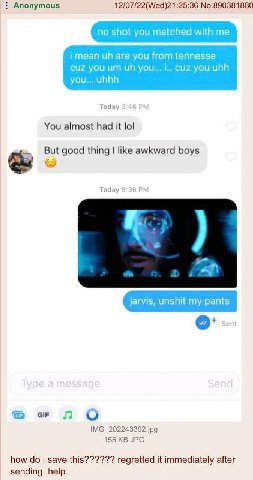 Anonymous 12/07/22(Wed)21:25:36 No.890381880 no shot you matched with me are you from tennesse cuz you you... i.. cuz you uhh you... uhhh Today 3:4 You almost had it lol But good thing like awkward bo
