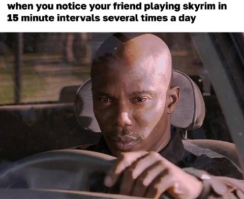 when you notice your friend playing skyrim 15 minute intervals several times a day
