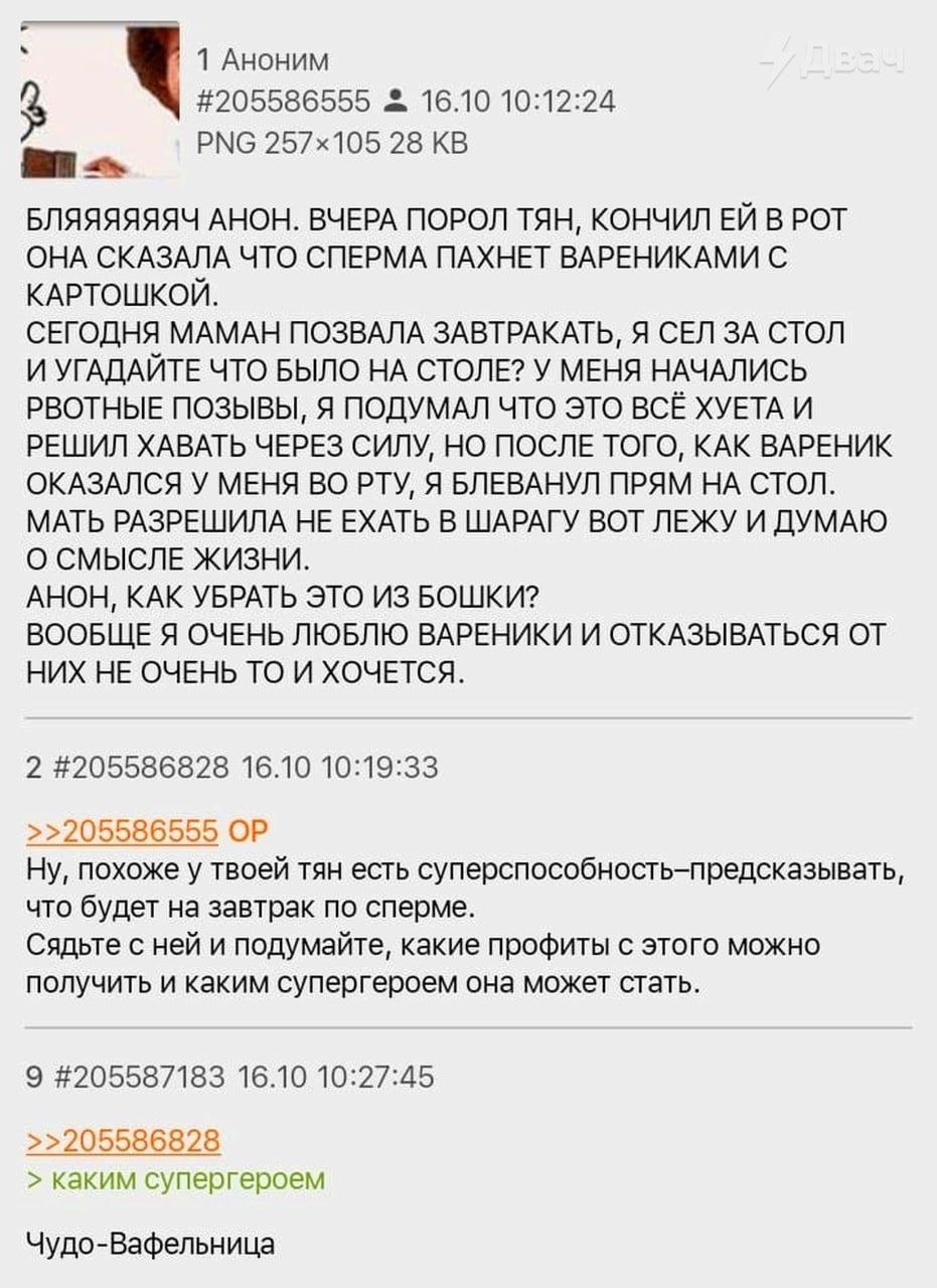 1 Аноним #205586555 16.10 10:12:24 РМС 28 ват БЛЯЯЯЯЯЯЧ АНОН. ВЧЕРА ПОРОЛ ТЯН, КОНЧИЛ В РОТ ОНА СКАЗАЛА ЧТО СПЕРМА ПАХНЕТ ВАРЕНИКАМИ С КАРТОШКОЙ. СЕГОДНЯ МАМАН ПОЗВАЛА ЗАВТРАКАТЬ, Я СЕЛ ЗА СТОЛ И УГАД