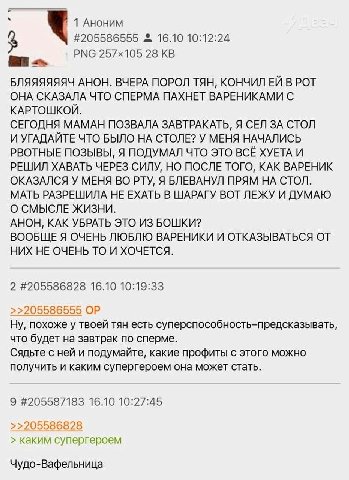 1 Аноним #205586555 16.10 10:12:24 РМС 28 ват БЛЯЯЯЯЯЯЧ АНОН. ВЧЕРА ПОРОЛ ТЯН, КОНЧИЛ В РОТ ОНА СКАЗАЛА ЧТО СПЕРМА ПАХНЕТ ВАРЕНИКАМИ С КАРТОШКОЙ. СЕГОДНЯ МАМАН ПОЗВАЛА ЗАВТРАКАТЬ, Я СЕЛ ЗА СТОЛ И УГАД