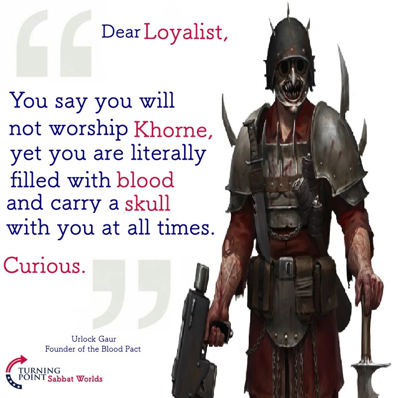 Dear Loyalist, You say you will not worship Khorne, yet you are literally with blood and carry a skull with you at all times. Curious. Urlock Gaur Founder of the Blood Pact Sabbat Worlds