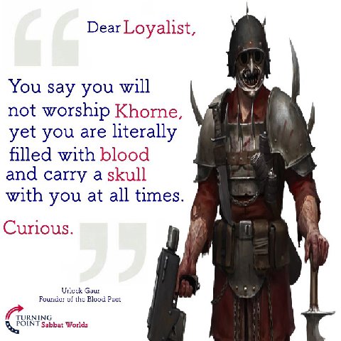 Dear Loyalist, You say you will not worship Khorne, yet you are literally with blood and carry a skull with you at all times. Curious. Urlock Gaur Founder of the Blood Pact Sabbat Worlds