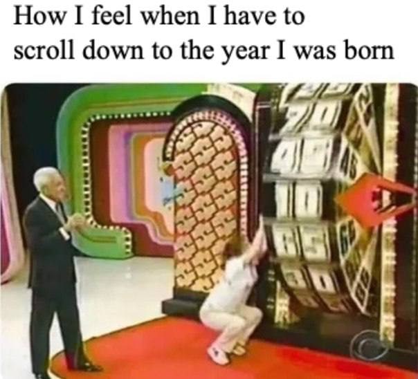 How I feel when I have to scroll down to the year was born a