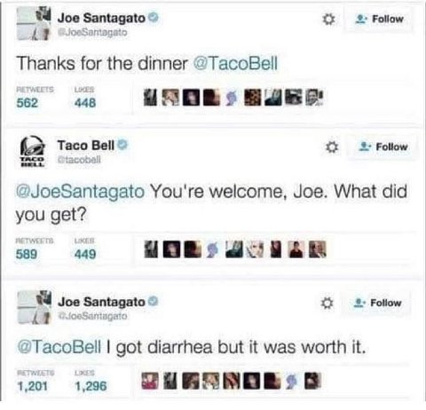 Joe Santagato Follow Thanks for the dinner @TacoBell 562 448 (a Taco Bell 2 Follow @JoeSantagato You're welcome, Joe. What did you get? 589 449 Joe Santagato Follow i 1 @TacoBell got diarrhea but it w