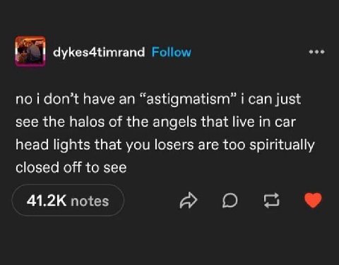 dykes4timrand Follow no i don’t have an “astigmatism” i can just see the halos of the angels that live in car head lights that you losers are too spiritually closed off to see notes О