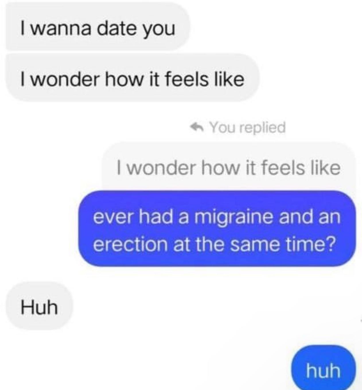 wanna date you wonder how it feels like wonder how it feels like ever had a migraine and an erection at the same time? Huh