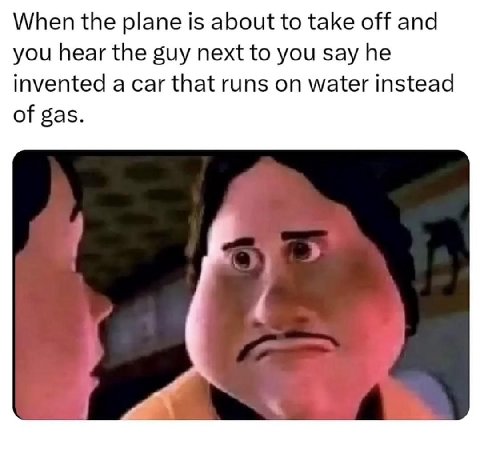 When the plane is about to take off and you hear the guy next to you say he invented a car that runs on water instead of gas.