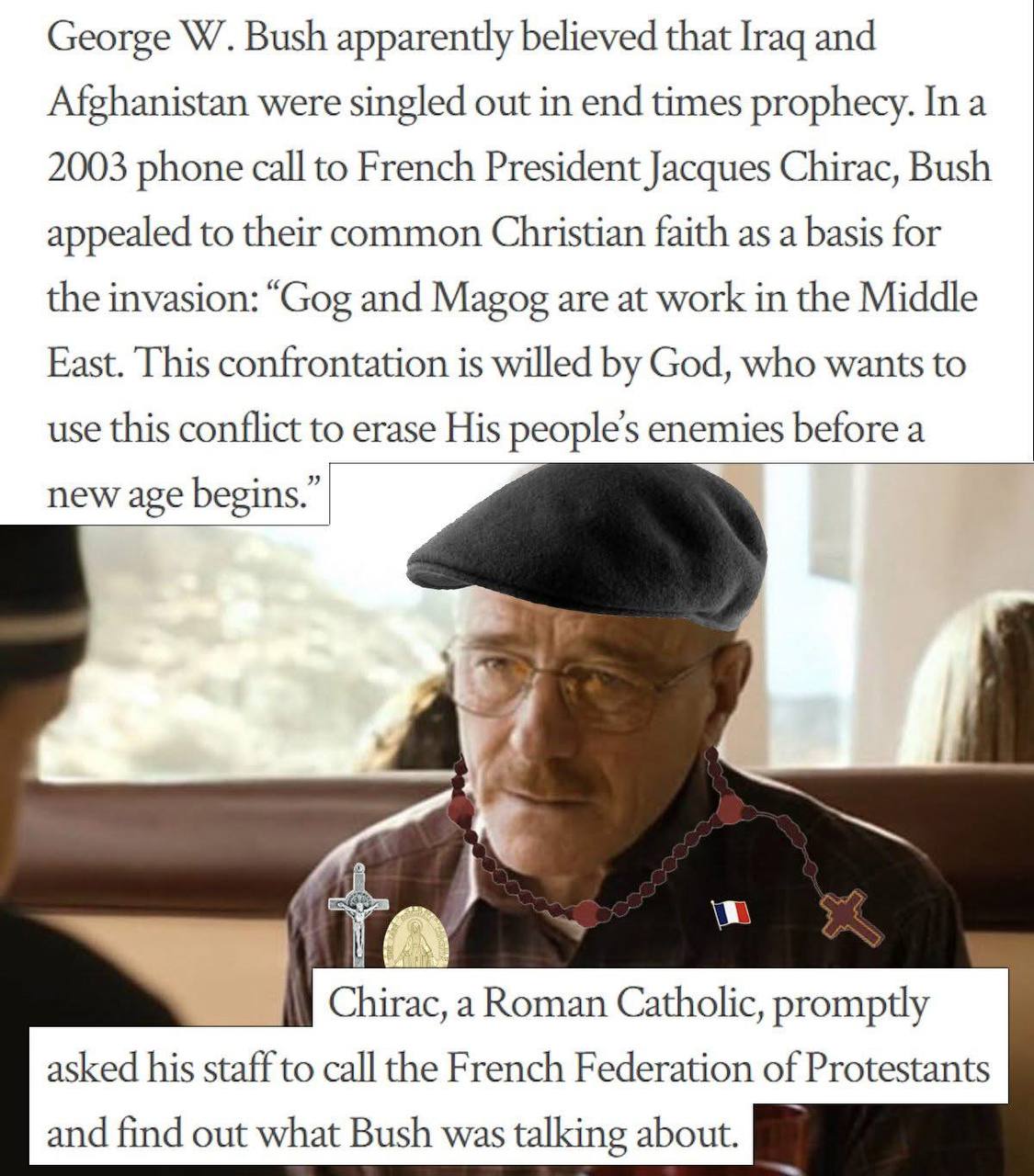 George Bush apparently believed that [гад and Afghanistan were singled out in end times prophecy. In a 2003 phone call to French President Jacques Chirac, Bush appealed to their common Christian faith