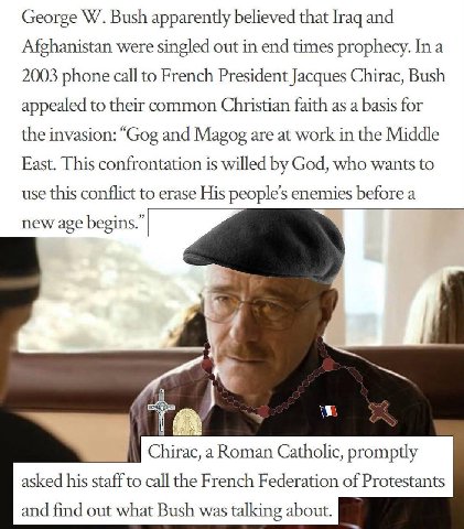 George Bush apparently believed that [гад and Afghanistan were singled out in end times prophecy. In a 2003 phone call to French President Jacques Chirac, Bush appealed to their common Christian faith