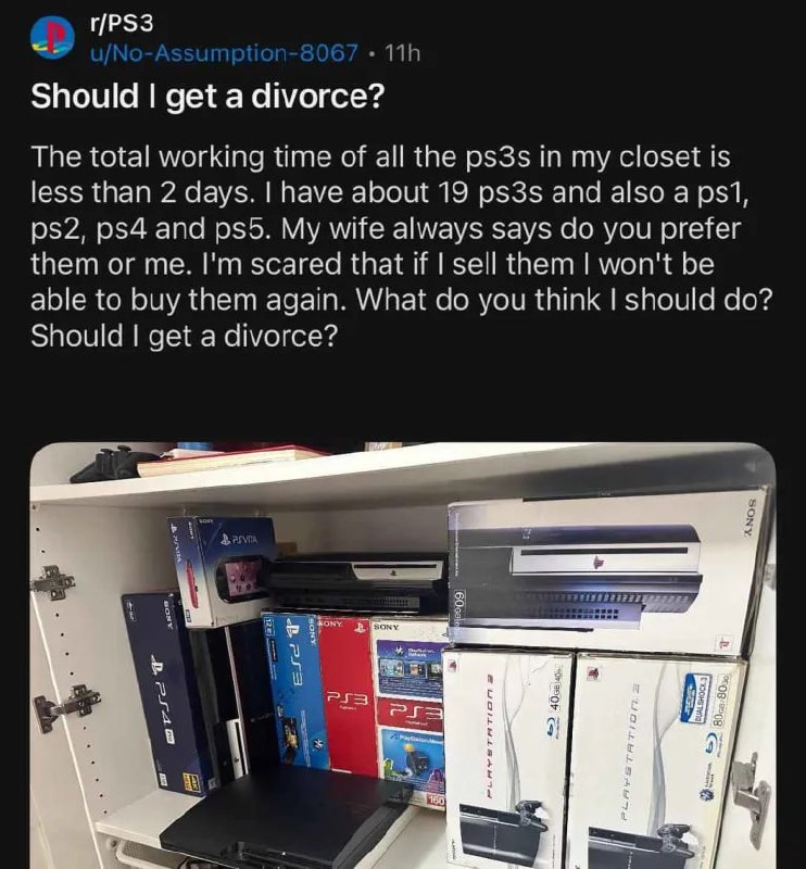 r/PS3 Should get a divorce? The total working time of all the ps3s in my closet is less than 2 days. have about 19 ps3s and also a psi, and My wife always says you prefer them or me. scared that if se