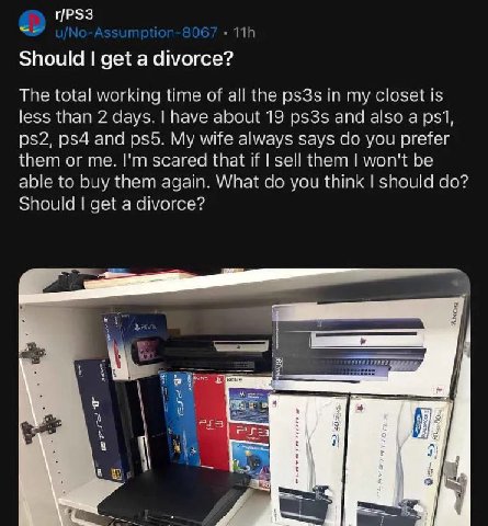 r/PS3 Should get a divorce? The total working time of all the ps3s in my closet is less than 2 days. have about 19 ps3s and also a psi, and My wife always says you prefer them or me. scared that if se