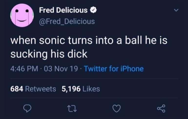 Fred Delicious @Fred_Delicious when sonic turns into a ball he is sucking his dick 4:46 03 Nov 19 Twitter for iPhone 684 Retweets 5,196 Likes