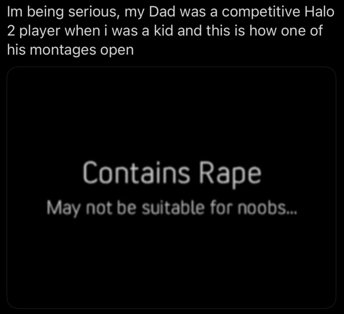 being serious, Dad was a competitive Halo 2 player when i was a kid and this is how one of his montages open Contains Rape May not be suitable for noobs...