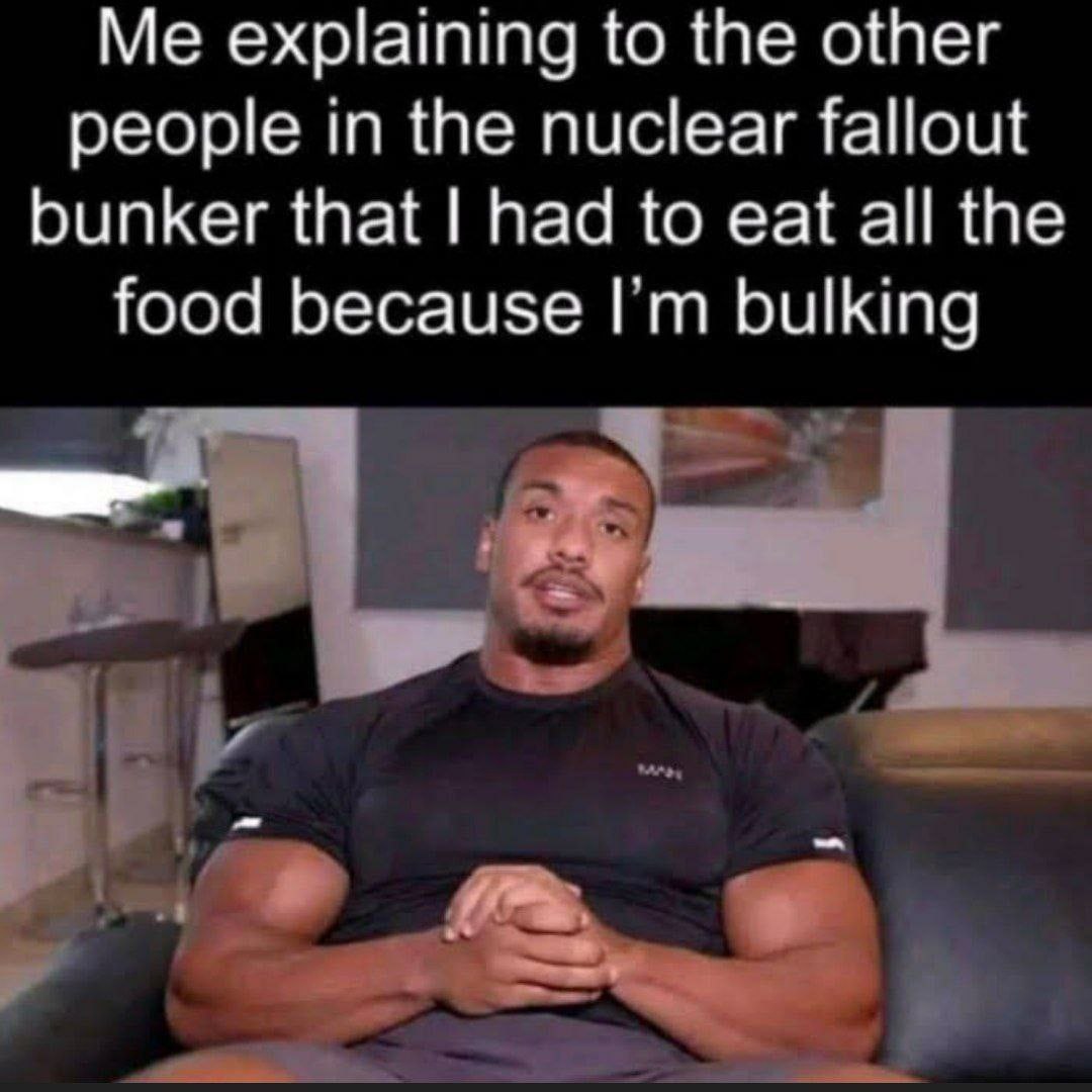 Me explaining to the other people in the nuclear fallout bunker that had to eat all the food because bulking