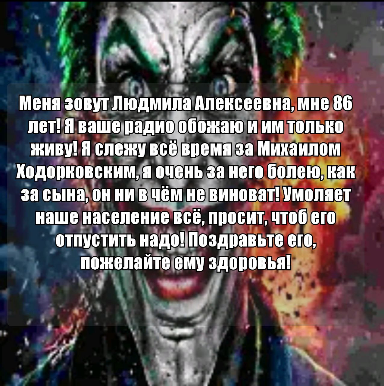 Меня зовут Людмила Алексеевна, мне 86 лет! Я ваше радио обожаю и только ЖИВУ! Я слежу всё время за Михаилом Ходорковским, я очень за него болею, как за сына, он ни в чём не виноват! Умоляет наше насел