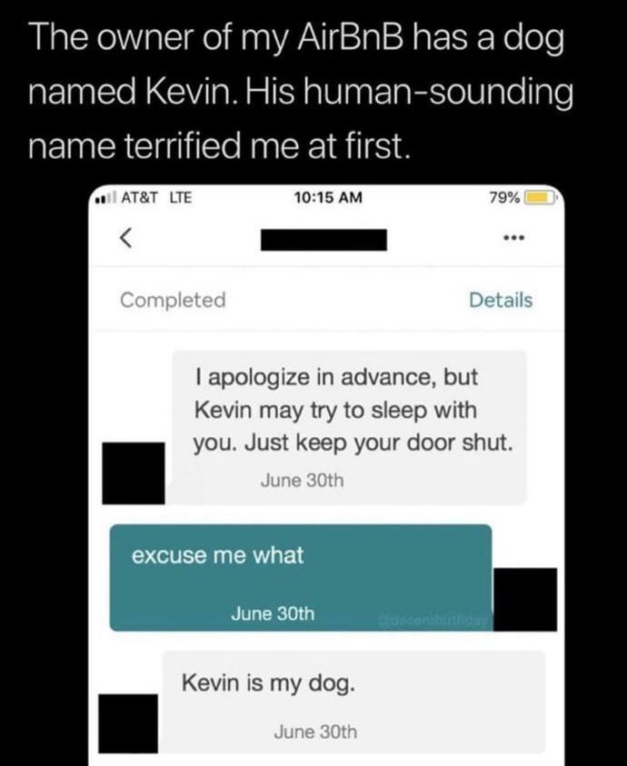 The owner of my AirBnB has а dog named Kevin. His human-sounding name terrified me at first. AT&T LTE 10:15 79% Details apologize in advance, but Kevin may try to sleep with you. Just keep your door s