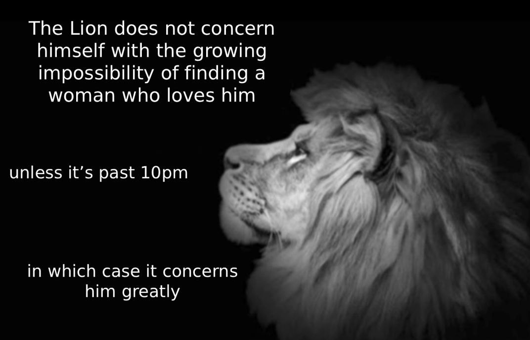 The Lion does not concern himself with the growing impossibility of finding a woman who loves him unless it’s past in which case it concerns him greatly