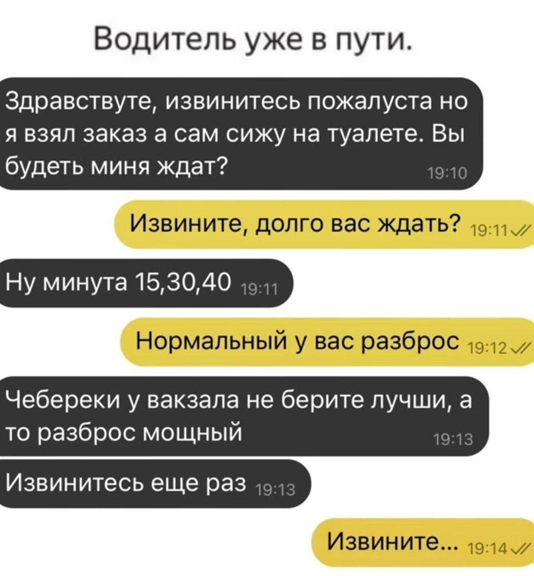 Водитель уже в пути. Здравствуте, извинитесь пожалуста но я взял заказ а сам сижу на туалете. Вы будеть миня ждат? '9 Извините, долго вас ждать? Ну минута 15,30,40 Нормальный у вас разброс Чебереки у 