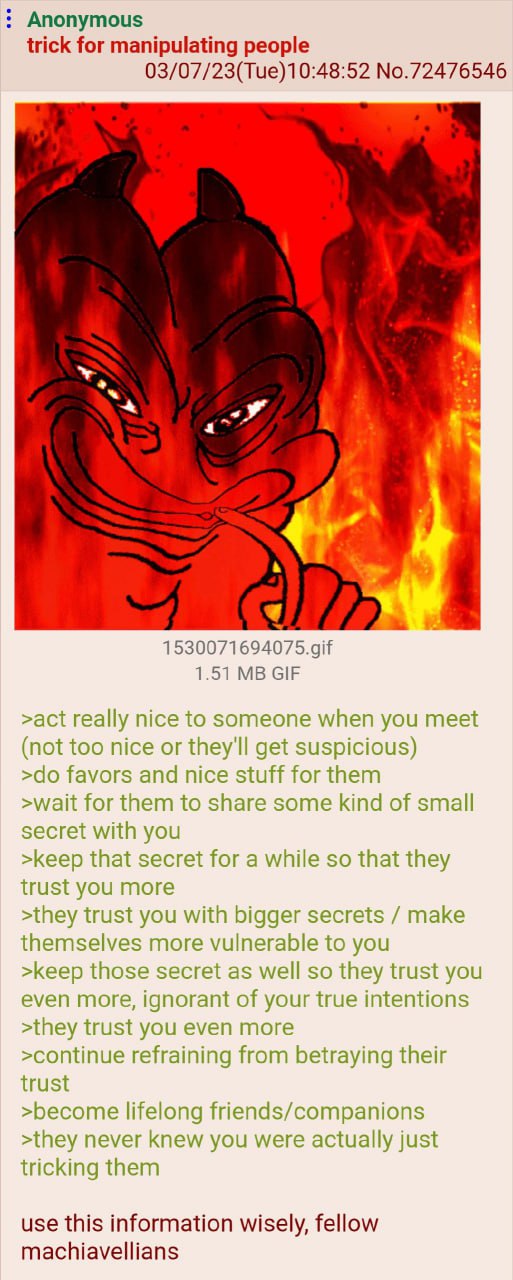 Anonymous trick for manipulating people 03/07/23(Tue)10:48:52 No.72476546 1.51 GIF >act really nice to someone when you meet (not too nice or they'll get suspicious) favors and nice stuff for them >wa