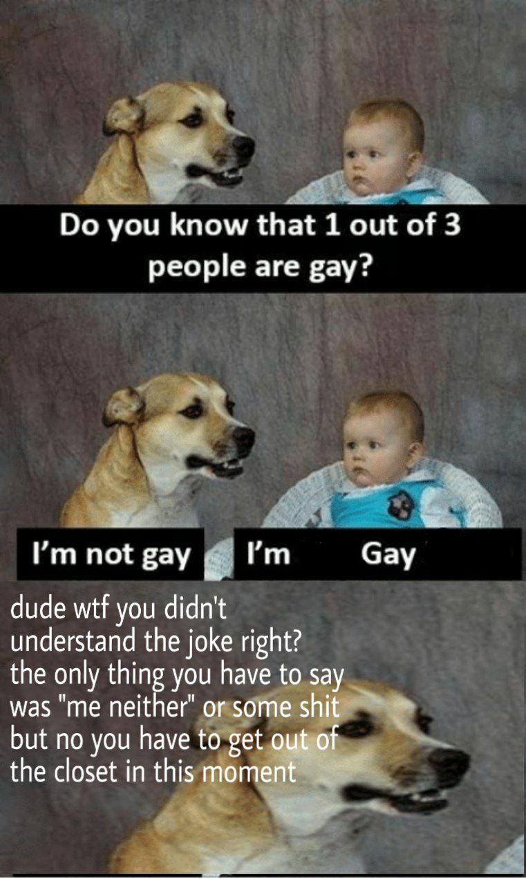 you know that 1 out of 3 people are gay? 6% Сау not gay I’ dude wtf you didn't understand the joke right? the only thing you have to say was "me neither" or some but по you have to get a the closet in