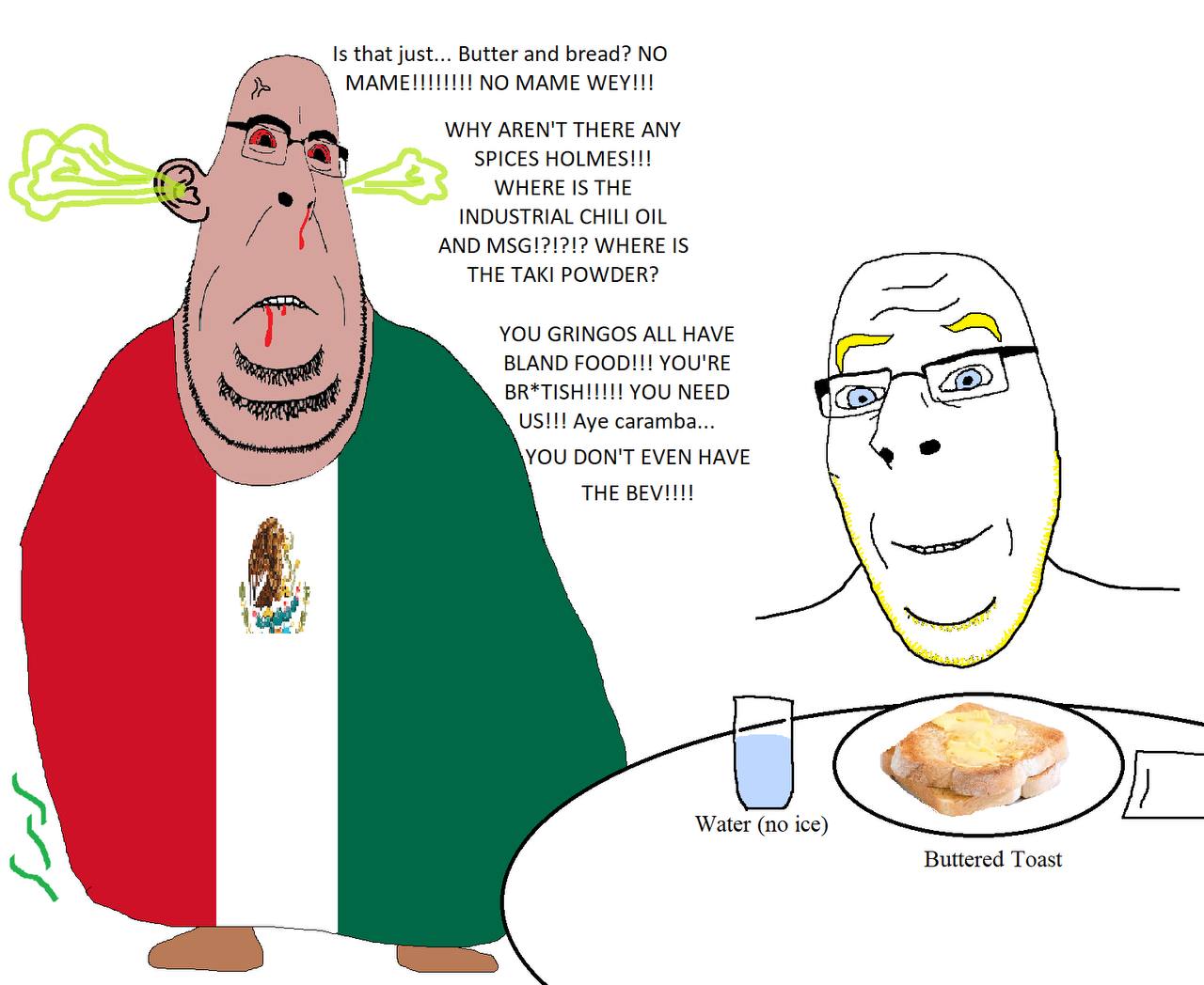 Is that just... Butter and bread? NO MAME WEY!!! WHY AREN'T THERE ANY SPICES HOLMES!!! М/НЕВЕ 1$ ТНЕ A INDUSTRIAL CHILI OIL 1 AND MSG!?!?!? WHERE IS THE ТАК! POWDER? YOU GRINGOS ALL HAVE BLAND FOOD!!!