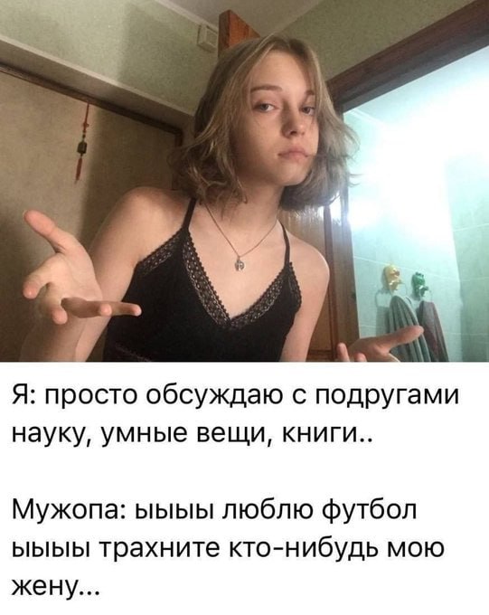 Я: просто обсуждаю с подругами науку, умные вещи, книги.. Мужопа: люблю футбол ыыыы трахните кто-нибудь мою жену...