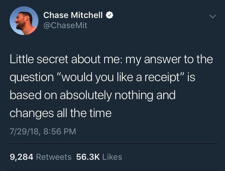 Chase Mitchell @ChaseMit Little secret about me: my answer to the question “would you like a receipt” is based on absolutely nothing and changes all the time 7/29/18, 8:56 9,284 Retweets Likes