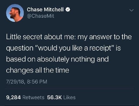 Chase Mitchell @ChaseMit Little secret about me: my answer to the question “would you like a receipt” is based on absolutely nothing and changes all the time 7/29/18, 8:56 9,284 Retweets Likes