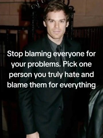 Stop blaming everyone for your problems. Pick one person you truly hate and blame them for everything и