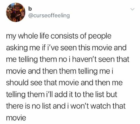 @curseoffeeling my whole life consists of people asking me if i've seen this movie and me telling them no i haven't seen that movie and then them telling me i should see that movie and then me telling