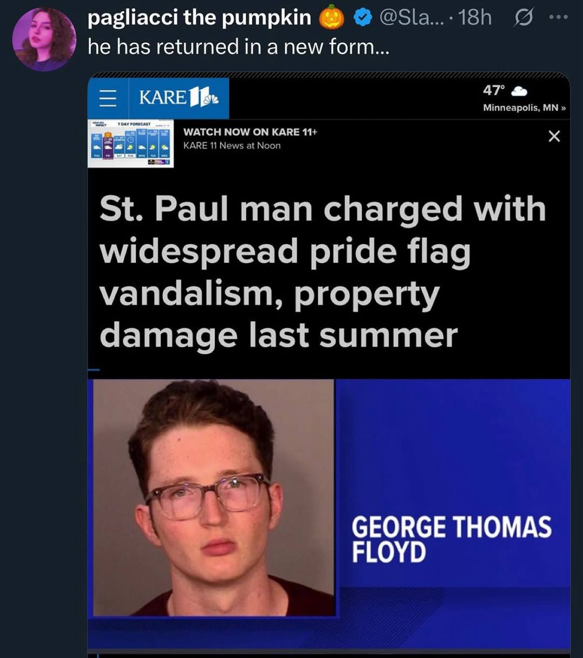 pagliacci the pumpkin @Sla... 9 he has returned in a new form... 47° KARE polis, WATCH NOW KARE 11 KARE 11 New: Paul man charged with widespread pride flag vandalism, property damage last summer GEORG