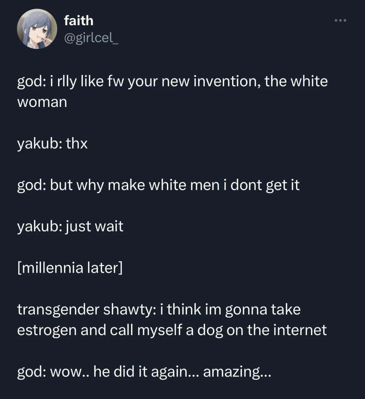 faith @girlcel_ god: i rlly like your new invention, the white woman yakub: thx god: but why make white men i dont get it yakub: just wait [millennia later] transgender shawty: i think gonna take estr