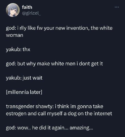 faith @girlcel_ god: i rlly like your new invention, the white woman yakub: thx god: but why make white men i dont get it yakub: just wait [millennia later] transgender shawty: i think gonna take estr